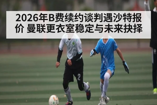 2026年B费续约谈判遇沙特报价 曼联更衣室稳定与未来抉择